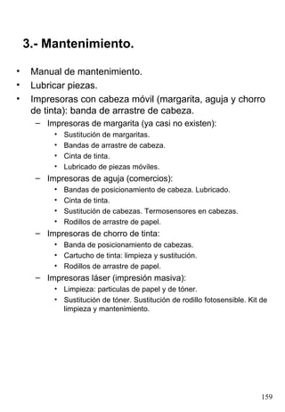 3.- Mantenimiento. Manual de mantenimiento. Lubricar piezas. Impresoras con cabeza móvil (margarita, aguja y chorro de tinta): banda de arrastre de cabeza. Impresoras de margarita (ya casi no existen): Sustitución de margaritas. Bandas de arrastre de cabeza. Cinta de tinta. Lubricado de piezas móviles. Impresoras de aguja (comercios): Bandas de posicionamiento de cabeza. Lubricado. Cinta de tinta. Sustitución de cabezas. Termosensores en cabezas. Rodillos de arrastre de papel. Impresoras de chorro de tinta: Banda de posicionamiento de cabezas. Cartucho de tinta: limpieza y sustitución. Rodillos de arrastre de papel. Impresoras láser (impresión masiva): Limpieza: particulas de papel y de tóner. Sustitución de tóner. Sustitución de rodillo fotosensible. Kit de limpieza y mantenimiento. 