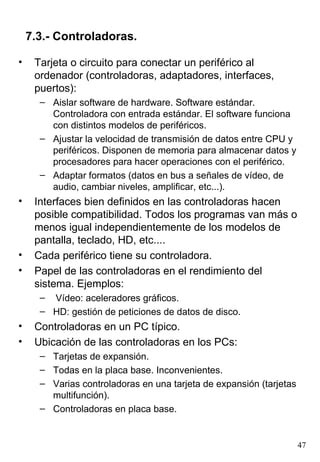 Tarjeta o circuito para conectar un periférico al ordenador (controladoras, adaptadores, interfaces, puertos): Aislar software de hardware. Software estándar. Controladora con entrada estándar. El software funciona con distintos modelos de periféricos. Ajustar la velocidad de transmisión de datos entre CPU y periféricos. Disponen de memoria para almacenar datos y procesadores para hacer operaciones con el periférico. Adaptar formatos (datos en bus a señales de vídeo, de audio, cambiar niveles, amplificar, etc...). Interfaces bien definidos en las controladoras hacen posible compatibilidad. Todos los programas van más o menos igual independientemente de los modelos de pantalla, teclado, HD, etc.... Cada periférico tiene su controladora. Papel de las controladoras en el rendimiento del sistema. Ejemplos: Vídeo: aceleradores gráficos. HD: gestión de peticiones de datos de disco. Controladoras en un PC típico. Ubicación de las controladoras en los PCs: Tarjetas de expansión. Todas en la placa base. Inconvenientes. Varias controladoras en una tarjeta de expansión (tarjetas multifunción). Controladoras en placa base. 7.3.- Controladoras. 