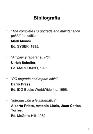 Bibliografía “ The complete PC upgrade and maintenance guide ” 4th edition.  Mark Minasi . Ed. SYBEK, 1995. “ Ampliar y reparar su PC ”.  Ulrich Schuller .  Ed. MARCOMBO, 1996. “ PC upgrade and repare bible ”.  Barry Press .  Ed. IDG Books WorldWide Inc. 1998. “ Introducción a la informática ”.  Alberto Prieto, Antonio Lloris, Juan Carlos Torres .  Ed. McGraw Hill, 1989 