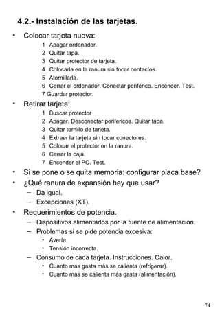 4.2.- Instalación de las tarjetas. Colocar tarjeta nueva: 1 Apagar ordenador. 2 Quitar tapa. 3 Quitar protector de tarjeta. 4 Colocarla en la ranura sin tocar contactos. 5 Atornillarla. 6 Cerrar el ordenador. Conectar periférico. Encender. Test. 7 Guardar protector. Retirar tarjeta: 1 Buscar protector 2 Apagar. Desconectar perifericos. Quitar tapa. 3 Quitar tornillo de tarjeta. 4 Extraer la tarjeta sin tocar conectores. 5 Colocar el protector en la ranura. 6 Cerrar la caja. 7 Encender el PC. Test. Si se pone o se quita memoria: configurar placa base? ¿Qué ranura de expansión hay que usar? Da igual. Excepciones (XT). Requerimientos de potencia. Dispositivos alimentados por la fuente de alimentación. Problemas si se pide potencia excesiva: Avería. Tensión incorrecta. Consumo de cada tarjeta. Instrucciones. Calor. Cuanto más gasta más se calienta (refrigerar). Cuanto más se calienta más gasta (alimentación). 