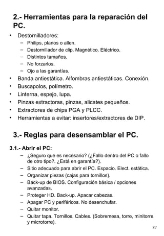 Destornilladores: Philips, planos o allen. Destornillador de clip. Magnético. Eléctrico. Distintos tamaños. No forzarlos. Ojo a las garantías. Banda antiestática. Alfombras antiestáticas. Conexión. Buscapolos, polímetro. Linterna, espejo, lupa. Pinzas extractoras, pinzas, alicates pequeños. Extractores de chips PGA y PLCC. Herramientas a evitar: insertores/extractores de DIP. 2.- Herramientas para la reparación del PC. 3.- Reglas para desensamblar el PC. 3.1.- Abrir el PC: ¿Seguro que es necesario? (¿Fallo dentro del PC o fallo de otro tipo?. ¿Está en garantía?). Sitio adecuado para abrir el PC. Espacio. Elect. estática. Organizar piezas (cajas para tornillos). Back-up de BIOS. Configuración básica / opciones avanzadas. Proteger HD. Back-up. Apacar cabezas. Apagar PC y periféricos. No desenchufar. Quitar monitor. Quitar tapa. Tornillos. Cables. (Sobremesa, torre, minitorre y microtorre). 