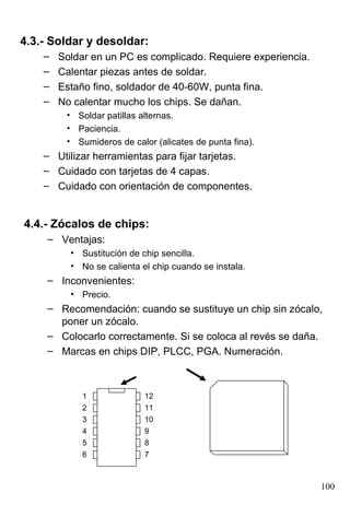 4.3.- Soldar y desoldar:
    –   Soldar en un PC es complicado. Requiere experiencia.
    –   Calentar piezas antes de soldar.
    –   Estaño fino, soldador de 40-60W, punta fina.
    –   No calentar mucho los chips. Se dañan.
         • Soldar patillas alternas.
         • Paciencia.
         • Sumideros de calor (alicates de punta fina).
    – Utilizar herramientas para fijar tarjetas.
    – Cuidado con tarjetas de 4 capas.
    – Cuidado con orientación de componentes.


4.4.- Zócalos de chips:
     – Ventajas:
          • Sustitución de chip sencilla.
          • No se calienta el chip cuando se instala.
     – Inconvenientes:
          • Precio.
     – Recomendación: cuando se sustituye un chip sin zócalo,
       poner un zócalo.
     – Colocarlo correctamente. Si se coloca al revés se daña.
     – Marcas en chips DIP, PLCC, PGA. Numeración.



             1              12
             2              11
             3              10
             4              9
             5              8
             6              7



                                                               100
 