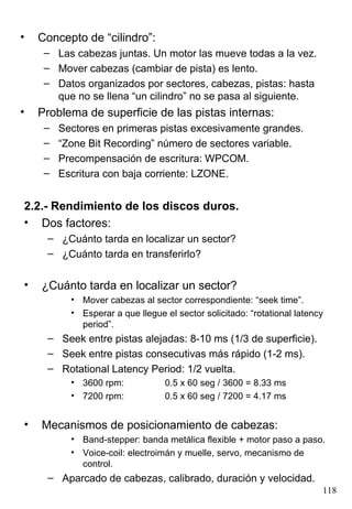 •   Concepto de “cilindro”:
     – Las cabezas juntas. Un motor las mueve todas a la vez.
     – Mover cabezas (cambiar de pista) es lento.
     – Datos organizados por sectores, cabezas, pistas: hasta
       que no se llena “un cilindro” no se pasa al siguiente.
•   Problema de superficie de las pistas internas:
     –   Sectores en primeras pistas excesivamente grandes.
     –   “Zone Bit Recording” número de sectores variable.
     –   Precompensación de escritura: WPCOM.
     –   Escritura con baja corriente: LZONE.


2.2.- Rendimiento de los discos duros.
• Dos factores:
     – ¿Cuánto tarda en localizar un sector?
     – ¿Cuánto tarda en transferirlo?


•   ¿Cuánto tarda en localizar un sector?
           • Mover cabezas al sector correspondiente: “seek time”.
           • Esperar a que llegue el sector solicitado: “rotational latency
             period”.
     – Seek entre pistas alejadas: 8-10 ms (1/3 de superficie).
     – Seek entre pistas consecutivas más rápido (1-2 ms).
     – Rotational Latency Period: 1/2 vuelta.
           • 3600 rpm:            0.5 x 60 seg / 3600 = 8.33 ms
           • 7200 rpm:            0.5 x 60 seg / 7200 = 4.17 ms


•   Mecanismos de posicionamiento de cabezas:
           • Band-stepper: banda metálica flexible + motor paso a paso.
           • Voice-coil: electroimán y muelle, servo, mecanismo de
             control.
     – Aparcado de cabezas, calibrado, duración y velocidad.
                                                                          118
 