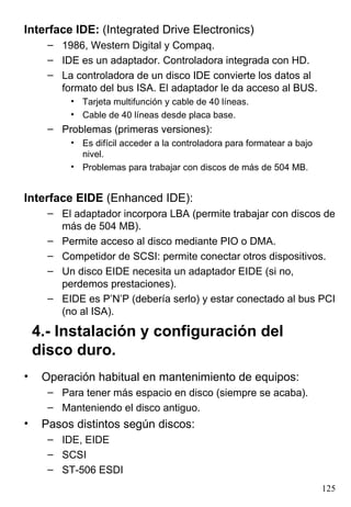 Interface IDE: (Integrated Drive Electronics)
      – 1986, Western Digital y Compaq.
      – IDE es un adaptador. Controladora integrada con HD.
      – La controladora de un disco IDE convierte los datos al
        formato del bus ISA. El adaptador le da acceso al BUS.
          • Tarjeta multifunción y cable de 40 líneas.
          • Cable de 40 líneas desde placa base.
      – Problemas (primeras versiones):
          • Es difícil acceder a la controladora para formatear a bajo
            nivel.
          • Problemas para trabajar con discos de más de 504 MB.


Interface EIDE (Enhanced IDE):
      – El adaptador incorpora LBA (permite trabajar con discos de
        más de 504 MB).
      – Permite acceso al disco mediante PIO o DMA.
      – Competidor de SCSI: permite conectar otros dispositivos.
      – Un disco EIDE necesita un adaptador EIDE (si no,
        perdemos prestaciones).
      – EIDE es P’N’P (debería serlo) y estar conectado al bus PCI
        (no al ISA).

    4.- Instalación y configuración del
    disco duro.
•    Operación habitual en mantenimiento de equipos:
      – Para tener más espacio en disco (siempre se acaba).
      – Manteniendo el disco antiguo.
•    Pasos distintos según discos:
      – IDE, EIDE
      – SCSI
      – ST-506 ESDI
                                                                         125
 