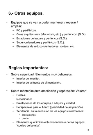 6.- Otros equipos.

•    Equipos que se van a poder mantener / reparar /
     ampliar:
      –   PC y periféricos.
      –   Otras arquitecturas (Macintosh, etc.) y periféricos. (S.O.).
      –   Estaciones de trabajo y periféricos (S.O.).
      –   Super-ordenadores y periféricos (S.O.).
      –   Elementos de red: concentradores, routers, etc.




    Reglas importantes:
•    Sobre seguridad: Elementos muy peligrosos:
      – Interior del monitor.
      – Interior de la fuente de alimentación.


•    Sobre mantenimiento ampliación y reparación: Valorar:
      –   Costes.
      –   Necesidades.
      –   Prestaciones de los equipos a adquirir y utilidad.
      –   Perspectivas para el futuro (posibilidad de ampliación)
      –   Tendencia en la evolución de los equipos informáticos:
            • prestaciones
            • precio
      – Elementos que limitan el funcionamiento de los equipos:
        “cuellos de botella”.
                                                                         13
 