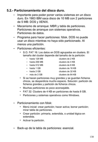 5.2.- Particionamiento del disco duro.
    – Importante para poder poner varios sistemas en un disco
      duro. En 1983 IBM saca disco de 10 MB con 2 particiones
      de 5 MB: DOS y XENIX.
    – Mecanismo de arranque: MBR y tabla de particiones.
      Particiones de arranque con sistemas operativos.
      Particiones de datos.
    – Programa para hacer particiones: fdisk. DOS no puede
      usar un disco mientras no haya sido particionado. Al
      menos una partición.
    – Particiones eficientes:
         • S.O. FAT 16: Los datos en DOS agrupados en clusters. El
           tamaño del cluster depende del tamaño de la partición:
               –   hasta 128 MB              clusters de 2 KB
               –   hasta 256 MB              clusters de 4 KB
               –   hasta 512 MB              clusters de 8 KB
               –   hasta 1 GB                clusters de 16 KB
               –   hasta 2 GB                clusters de 32 KB
               –   más de 2 GB               clusters de 64 KB
         • Si se hacen particiones muy grandes y se guardan ficheros
           chicos, se desperdicia mucho espacio. Solución: partición de
           ficheros grandes y partición de ficheros chicos.
         • Muchas particiones es poco aconsejable.
         • FAT 32: Clusters de 4 KB en particiones de hasta 8 GB.
         • Particiones y sistemas operativos como Windows.


    – Particionamiento con fdisk:
         • Menú inicial: crear partición; hacer activa; borrar partición;
           mirar tabla de particiones.
         • Crear partición: primaria, extendida, o unidad lógica en
           extendida.
         • Activar la partición.


    – Back-up de la tabla de particiones: esencial.

                                                                            130
 