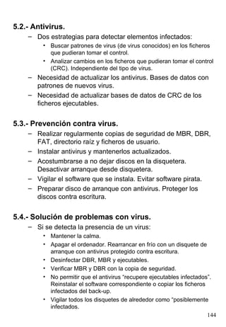 5.2.- Antivirus.
    – Dos estrategias para detectar elementos infectados:
         • Buscar patrones de virus (de virus conocidos) en los ficheros
           que pudieran tomar el control.
         • Analizar cambios en los ficheros que pudieran tomar el control
           (CRC). Independiente del tipo de virus.
    – Necesidad de actualizar los antivirus. Bases de datos con
      patrones de nuevos virus.
    – Necesidad de actualizar bases de datos de CRC de los
      ficheros ejecutables.


5.3.- Prevención contra virus.
    – Realizar regularmente copias de seguridad de MBR, DBR,
      FAT, directorio raíz y ficheros de usuario.
    – Instalar antivirus y mantenerlos actualizados.
    – Acostumbrarse a no dejar discos en la disquetera.
      Desactivar arranque desde disquetera.
    – Vigilar el software que se instala. Evitar software pirata.
    – Preparar disco de arranque con antivirus. Proteger los
      discos contra escritura.


5.4.- Solución de problemas con virus.
    – Si se detecta la presencia de un virus:
         • Mantener la calma.
         • Apagar el ordenador. Rearrancar en frío con un disquete de
           arranque con antivirus protegido contra escritura.
         • Desinfectar DBR, MBR y ejecutables.
         • Verificar MBR y DBR con la copia de seguridad.
         • No permitir que el antivirus “recupere ejecutables infectados”.
           Reinstalar el software correspondiente o copiar los ficheros
           infectados del back-up.
         • Vigilar todos los disquetes de alrededor como “posiblemente
           infectados.
                                                                        144
 