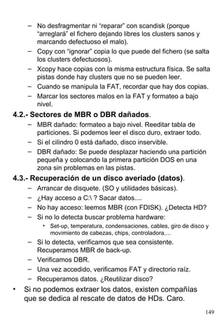 – No desfragmentar ni “reparar” con scandisk (porque
       “arreglará” el fichero dejando libres los clusters sanos y
       marcando defectuoso el malo).
     – Copy con “ignorar” copia lo que puede del fichero (se salta
       los clusters defectuosos).
     – Xcopy hace copias con la misma estructura física. Se salta
       pistas donde hay clusters que no se pueden leer.
     – Cuando se manipula la FAT, recordar que hay dos copias.
     – Marcar los sectores malos en la FAT y formateo a bajo
       nivel.
4.2.- Sectores de MBR o DBR dañados.
     – MBR dañado: formateo a bajo nivel. Reeditar tabla de
       particiones. Si podemos leer el disco duro, extraer todo.
     – Si el cilindro 0 está dañado, disco inservible.
     – DBR dañado: Se puede desplazar haciendo una partición
       pequeña y colocando la primera partición DOS en una
       zona sin problemas en las pistas.
4.3.- Recuperación de un disco averiado (datos).
     –   Arrancar de disquete. (SO y utilidades básicas).
     –   ¿Hay acceso a C: ? Sacar datos....
     –   No hay acceso: leemos MBR (con FDISK). ¿Detecta HD?
     –   Si no lo detecta buscar problema hardware:
          • Set-up, temperatura, condensaciones, cables, giro de disco y
            movimiento de cabezas, chips, controladora....
     – Si lo detecta, verificamos que sea consistente.
       Recuperamos MBR de back-up.
     – Verificamos DBR.
     – Una vez accedido, verificamos FAT y directorio raíz.
     – Recuperamos datos. ¿Reutilizar disco?
•   Si no podemos extraer los datos, existen compañías
    que se dedica al rescate de datos de HDs. Caro.
                                                                      149
 