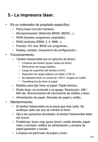 5.- La impresora láser.

•    Es un ordenador de propósito específico:
      –   Placa base (circuito impreso).
      –   Microprocesador (Motorola 68000, 68030,...).
      –   ROM (fuentes, programas; ampliable).
      –   RAM (módulos SIMM; 2, 4, 8MB...).
      –   Puertos, I/O, bus, BIOS con programas...
      –   Display, teclado, mecanismo de configuración....
•    Funcionamiento:
      – Tambor fotosensible (en el cartucho de tóner):
           •   Limpieza del tambor (quitar restos de tóner).
           •   Eliminación de carga estática.
           •   Carga de superficie del tambor (-6 kV).
           •   Supresión de carga estática con láser (-100 V).
           •   Se deposita tóner en zonas de -100 V: imagen en rodillo.
           •   Transferencia de tóner al papel.
      – Rodillos para fijar tóner al papel. Fijado térmico.
      – Diodo láser: se enciende y se apaga. Resolución: 300 /
        600 dpi. Sincronización de movimiento de rodillos y láser.
      – Alimentación de papel. Alineado de papel y rodillo.
•    Mantenimiento:
      – El tambor fotosensible es la pieza que mas sufre. Se
        sustituye cada vez que se cambia el tóner.
      – Ojo a los cartuchos reciclados: el tambor fotosensible debe
        ser nuevo.
      – Problemas: tóner viejo (poco tóner); rodillo dañado; papel
        malo o húmedo; rodillos de alimentación y arrastre de
        papel gastados o sucios.
      – Limpieza de partículas de papel y toner.
                                                                          161
 
