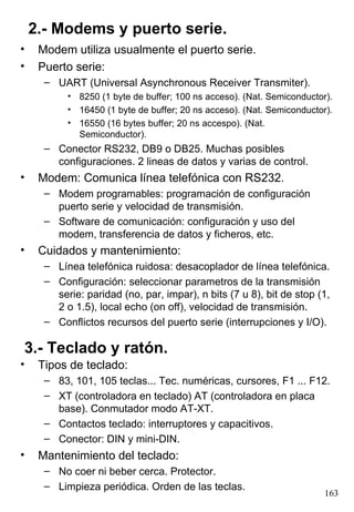 2.- Modems y puerto serie.
•    Modem utiliza usualmente el puerto serie.
•    Puerto serie:
      – UART (Universal Asynchronous Receiver Transmiter).
           • 8250 (1 byte de buffer; 100 ns acceso). (Nat. Semiconductor).
           • 16450 (1 byte de buffer; 20 ns acceso). (Nat. Semiconductor).
           • 16550 (16 bytes buffer; 20 ns accespo). (Nat.
             Semiconductor).
      – Conector RS232, DB9 o DB25. Muchas posibles
        configuraciones. 2 lineas de datos y varias de control.
•    Modem: Comunica línea telefónica con RS232.
      – Modem programables: programación de configuración
        puerto serie y velocidad de transmisión.
      – Software de comunicación: configuración y uso del
        modem, transferencia de datos y ficheros, etc.
•    Cuidados y mantenimiento:
      – Línea telefónica ruidosa: desacoplador de línea telefónica.
      – Configuración: seleccionar parametros de la transmisión
        serie: paridad (no, par, impar), n bits (7 u 8), bit de stop (1,
        2 o 1.5), local echo (on off), velocidad de transmisión.
      – Conflictos recursos del puerto serie (interrupciones y I/O).

3.- Teclado y ratón.
•    Tipos de teclado:
      – 83, 101, 105 teclas... Tec. numéricas, cursores, F1 ... F12.
      – XT (controladora en teclado) AT (controladora en placa
        base). Conmutador modo AT-XT.
      – Contactos teclado: interruptores y capacitivos.
      – Conector: DIN y mini-DIN.
•    Mantenimiento del teclado:
      – No coer ni beber cerca. Protector.
      – Limpieza periódica. Orden de las teclas.
                                                                        163
 