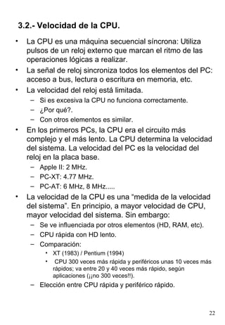 3.2.- Velocidad de la CPU.
•   La CPU es una máquina secuencial síncrona: Utiliza
    pulsos de un reloj externo que marcan el ritmo de las
    operaciones lógicas a realizar.
•   La señal de reloj sincroniza todos los elementos del PC:
    acceso a bus, lectura o escritura en memoria, etc.
•   La velocidad del reloj está limitada.
     – Si es excesiva la CPU no funciona correctamente.
     – ¿Por qué?.
     – Con otros elementos es similar.
•   En los primeros PCs, la CPU era el circuito más
    complejo y el más lento. La CPU determina la velocidad
    del sistema. La velocidad del PC es la velocidad del
    reloj en la placa base.
     – Apple II: 2 MHz.
     – PC-XT: 4.77 MHz.
     – PC-AT: 6 MHz, 8 MHz.....
•   La velocidad de la CPU es una “medida de la velocidad
    del sistema”. En principio, a mayor velocidad de CPU,
    mayor velocidad del sistema. Sin embargo:
     – Se ve influenciada por otros elementos (HD, RAM, etc).
     – CPU rápida con HD lento.
     – Comparación:
         • XT (1983) / Pentium (1994)
         • CPU 300 veces más rápida y periféricos unas 10 veces más
           rápidos; va entre 20 y 40 veces más rápido, según
           aplicaciones (¡¡no 300 veces!!).
     – Elección entre CPU rápida y periférico rápido.



                                                                  22
 