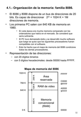 4.1.- Organización de la memoria: familia 8086.
•   El 8086 y 8088 dispone de un bus de direcciones de 20
    bits. Es capaz de direccionar 220 = 1024 K = 1M
    direcciones de memoria.
•   Los primeros PC salen con 640 KB de memoria en
    1980.
         • En esta época era mucha memoria comparado con los
           ordenadores que había en el mercado. Se consideró que
           sería suficiente.
         • El PC tuvo demasiado éxito y se desarrolló mucho software
           que luego se quiso que los siguientes procesadores fueran
           compatibles con el software.
         • Esto ha hecho que el mapa de memoria del 8086 condicione
           todos los demás procesadores.
•   Representación de las direcciones:
     – con 20 dígitos binarios
     – con 5 dígitos hexadecimales: desde 00000 hasta FFFFF.


                 Mapa de memoria del 8086
           1024 K                                    FFFFF
                         256 K




                                     Área
                                  reservada          C0000
            768 K                                    BFFFF
                         128 K




                                 RAM de video
                                                     A0000
            640 K                                    9FFFF



                                   Memoria
                         640 K




                                 convencional
                                    (RAM)
              0K                                     00000
                                                                   32
 