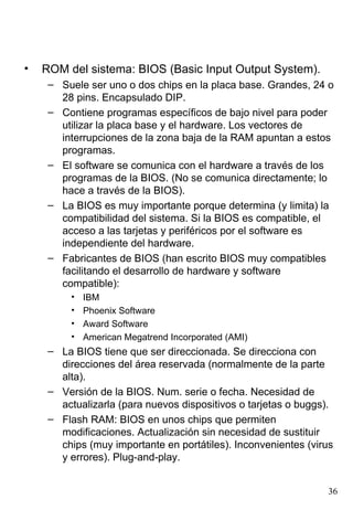 •   ROM del sistema: BIOS (Basic Input Output System).
     – Suele ser uno o dos chips en la placa base. Grandes, 24 o
       28 pins. Encapsulado DIP.
     – Contiene programas específicos de bajo nivel para poder
       utilizar la placa base y el hardware. Los vectores de
       interrupciones de la zona baja de la RAM apuntan a estos
       programas.
     – El software se comunica con el hardware a través de los
       programas de la BIOS. (No se comunica directamente; lo
       hace a través de la BIOS).
     – La BIOS es muy importante porque determina (y limita) la
       compatibilidad del sistema. Si la BIOS es compatible, el
       acceso a las tarjetas y periféricos por el software es
       independiente del hardware.
     – Fabricantes de BIOS (han escrito BIOS muy compatibles
       facilitando el desarrollo de hardware y software
       compatible):
          •   IBM
          •   Phoenix Software
          •   Award Software
          •   American Megatrend Incorporated (AMI)
     – La BIOS tiene que ser direccionada. Se direcciona con
       direcciones del área reservada (normalmente de la parte
       alta).
     – Versión de la BIOS. Num. serie o fecha. Necesidad de
       actualizarla (para nuevos dispositivos o tarjetas o buggs).
     – Flash RAM: BIOS en unos chips que permiten
       modificaciones. Actualización sin necesidad de sustituir
       chips (muy importante en portátiles). Inconvenientes (virus
       y errores). Plug-and-play.


                                                                36
 
