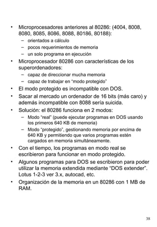•   Microprocesadores anteriores al 80286: (4004, 8008,
    8080, 8085, 8086, 8088, 80186, 80188):
     – orientados a cálculo
     – pocos requerimientos de memoria
     – un solo programa en ejecución
•   Microprocesador 80286 con características de los
    superordenadores:
     – capaz de direccionar mucha memoria
     – capaz de trabajar en “modo protegido”
•   El modo protegido es incompatible con DOS.
•   Sacar al mercado un ordenador de 16 bits (más caro) y
    además incompatible con 8088 sería suicida.
•   Solución: el 80286 funciona en 2 modos:
     – Modo “real” (puede ejecutar programas en DOS usando
       los primeros 640 KB de memoria)
     – Modo “protegido”, gestionando memoria por encima de
       640 KB y permitiendo que varios programas estén
       cargados en memoria simultáneamente.
•   Con el tiempo, los programas en modo real se
    escribieron para funcionar en modo protegido.
•   Algunos programas para DOS se escribieron para poder
    utilizar la memoria extendida mediante “DOS extender”.
    Lotus 1-2-3 ver 3.x, autocad, etc.
•   Organización de la memoria en un 80286 con 1 MB de
    RAM.




                                                             38
 