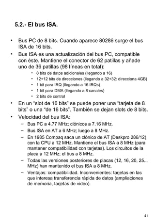 5.2.- El bus ISA.

•    Bus PC de 8 bits. Cuando aparece 80286 surge el bus
     ISA de 16 bits.
•    Bus ISA es una actualización del bus PC, compatible
     con éste. Mantiene el conector de 62 patillas y añade
     uno de 36 patillas (98 líneas en total):
           •   8 bits de datos adicionales (llegando a 16)
           •   12+12 bits de direcciones (llegando a 32+32: direcciona 4GB)
           •   1 bit para IRQ (llegando a 16 IRQs)
           •   1 bit para DMA (llegando a 8 canales)
           •   2 bits de control
•    En un “slot de 16 bits” se puede poner una “tarjeta de 8
     bits” o una “de 16 bits”. También se dejan slots de 8 bits.
•    Velocidad del bus ISA:
      – Bus PC a 4.77 MHz; clónicos a 7.16 MHz.
      – Bus ISA en AT a 6 MHz; luego a 8 MHz.
      – En 1985 Compaq saca un clónico de AT (Deskpro 286/12)
        con la CPU a 12 MHz. Mantiene el bus ISA a 8 MHz (para
        mantener compatibilidad con tarjetas). Los circuitos de la
        placa a 12 MHz; el bus a 8 MHz.
      – Todas las versiones posteriores de placas (12, 16, 20, 25...
        MHz) han mantenido el bus ISA a 8 MHz.
      – Ventajas: compatibilidad. Inconvenientes: tarjetas en las
        que interesa transferencia rápida de datos (ampliaciones
        de memoria, tarjetas de video).




                                                                         41
 