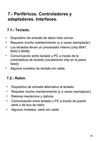 7.- Periféricos. Controladores y
    adaptadores. Interfaces.

    7.1.- Teclado.

•     Dispositivo de entrada de datos más común.
•     Requiere mucho mantenimiento (y a veces reemplazar).
•     Los teclados llevan un procesador interno (chip 8041,
      8042 ó 8048).
•     Comunicación entre teclado y PC a través de la
      controladora de teclado (usualmente chip en la placa
      base).
•     Algunos modelos de teclado sin cable.


7.2.- Ratón.

•     Dispositivo de entrada alternativo al teclado.
•     Requiere mucho mantenimiento (y a veces reemplazar).
•     Ratones mecánicos y ópticos.
•     Comunicación entre teclado y PC a través de puerto
      serie o de bus de ratón.
•     Algunos modelos: ratón sin cable.




                                                          46
 