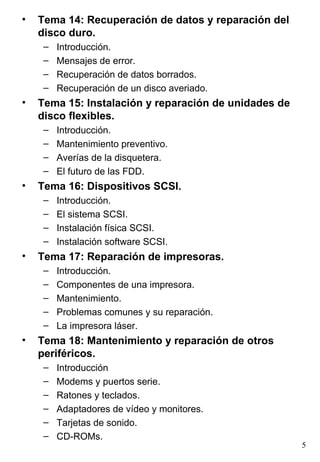 •   Tema 14: Recuperación de datos y reparación del
    disco duro.
     –   Introducción.
     –   Mensajes de error.
     –   Recuperación de datos borrados.
     –   Recuperación de un disco averiado.
•   Tema 15: Instalación y reparación de unidades de
    disco flexibles.
     –   Introducción.
     –   Mantenimiento preventivo.
     –   Averías de la disquetera.
     –   El futuro de las FDD.
•   Tema 16: Dispositivos SCSI.
     –   Introducción.
     –   El sistema SCSI.
     –   Instalación física SCSI.
     –   Instalación software SCSI.
•   Tema 17: Reparación de impresoras.
     –   Introducción.
     –   Componentes de una impresora.
     –   Mantenimiento.
     –   Problemas comunes y su reparación.
     –   La impresora láser.
•   Tema 18: Mantenimiento y reparación de otros
    periféricos.
     –   Introducción
     –   Modems y puertos serie.
     –   Ratones y teclados.
     –   Adaptadores de vídeo y monitores.
     –   Tarjetas de sonido.
     –   CD-ROMs.
                                                       5
 