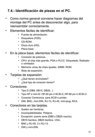 7.4.- Identificación de piezas en el PC.

•    Como norma general conviene hacer diagramas del
     montaje del PC antes de desconectar algo, para
     reensamblar correctamente.
•    Elementos fáciles de identificar:
          •   Fuente de alimentación.
          •   Disquetera (FDD).
          •   CD-ROM.
          •   Disco duro (HD).
          •   Placa base.
•    En la placa base, elementos fáciles de identificar:
          • Conexión de potencia.
          • CPU: el chip más grande, PGA o PLCC. Etiquetado. Radiador
            o ventilador.
          • Memoria: array de chips iguales. SIMM. ROM.
          • Slots de expansión.
•    Tarjetas de expansión:
          • ¿Qué tienen enchufado?
          • ¿Qué tipo de conector tienen?
•    Conectores:
          •   Tipo D (DB9, DB15, DB25...)
          •   Tipo HP o mini-D: HP-50 pin ó SCSI-2; HP-68 pin ó SCSI-3
          •   Conector Centronics: para SCSI o printer.
          •   DIN, BNC, mini-DIN, RJ-13, RJ-45, mini-plug, RCA.
•    Conectores en las tarjetas.
          •   Suelen ser hembras.
          •   Incompatibilidades. Peligros.
          •   Excepción: puerto serie (DB9 o DB25 macho).
          •   DB15 hembra. DB25 hembra. VGA.
          •   BNC y RJ-45. 2 x RJ-13.
          •   DIN y mini-DIN.
                                                                         52
 