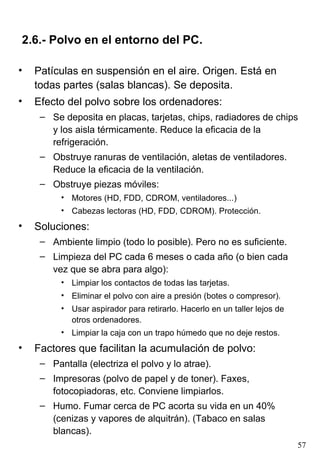 2.6.- Polvo en el entorno del PC.

•   Patículas en suspensión en el aire. Origen. Está en
    todas partes (salas blancas). Se deposita.
•   Efecto del polvo sobre los ordenadores:
     – Se deposita en placas, tarjetas, chips, radiadores de chips
       y los aisla térmicamente. Reduce la eficacia de la
       refrigeración.
     – Obstruye ranuras de ventilación, aletas de ventiladores.
       Reduce la eficacia de la ventilación.
     – Obstruye piezas móviles:
          • Motores (HD, FDD, CDROM, ventiladores...)
          • Cabezas lectoras (HD, FDD, CDROM). Protección.
•   Soluciones:
     – Ambiente limpio (todo lo posible). Pero no es suficiente.
     – Limpieza del PC cada 6 meses o cada año (o bien cada
       vez que se abra para algo):
          • Limpiar los contactos de todas las tarjetas.
          • Eliminar el polvo con aire a presión (botes o compresor).
          • Usar aspirador para retirarlo. Hacerlo en un taller lejos de
            otros ordenadores.
          • Limpiar la caja con un trapo húmedo que no deje restos.
•   Factores que facilitan la acumulación de polvo:
     – Pantalla (electriza el polvo y lo atrae).
     – Impresoras (polvo de papel y de toner). Faxes,
       fotocopiadoras, etc. Conviene limpiarlos.
     – Humo. Fumar cerca de PC acorta su vida en un 40%
       (cenizas y vapores de alquitrán). (Tabaco en salas
       blancas).
                                                                           57
 