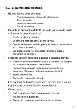 4.2.- El suministro eléctrico.
•   Es una fuente de problemas:
          • Transitorios creados al encender el ordenador.
          • Picos de tensión.
          • Subidas y bajadas de tensión.
          • Cortes de corriente.
•   Durante el encendido del PC picos de potencia de hasta
    4-6 veces la potencia normal.
     – Estrés en chips y circuitos.
     – Encender a menudo el PC acorta la vida.
     – Dejarlo siempre encendido (precauciones con temperatura
       y con los cortes de luz).
     – Los discos duros y el encendido (arranque; picos y
       descargas en cabeza).
•   Picos de tensión en la red: subidas o bajadas breves.
     –    Debidas a suministro defectuoso o a conexión de equipos
         de mucho consumo en la misma línea.
     – Normalmente no pasa nada (componentes de alta
       frecuencia filtradas en la fuente de alimentación).
     – Efecto acumulativo.
     – Prevención: fuente de calidad.
•   Las subidas de tensión someten a los circuitos a estrés.
    Las bajadas también. Daños acumulativos.
•   Cortes de luz:
     – Daños en discos. Daños en memorias (picos).
     – Información no guardada.
     – Prevención: sistemas de alimentación auxiliares.

                                                                60
 
