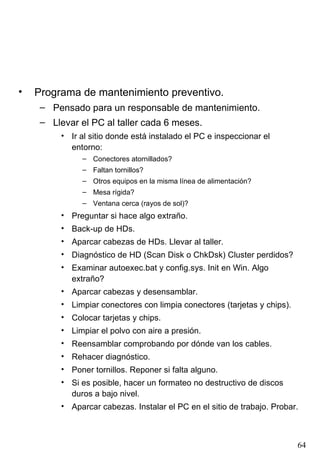 •   Programa de mantenimiento preventivo.
     – Pensado para un responsable de mantenimiento.
     – Llevar el PC al taller cada 6 meses.
         • Ir al sitio donde está instalado el PC e inspeccionar el
           entorno:
              – Conectores atornillados?
              – Faltan tornillos?
              – Otros equipos en la misma línea de alimentación?
              – Mesa rígida?
              – Ventana cerca (rayos de sol)?
         • Preguntar si hace algo extraño.
         • Back-up de HDs.
         • Aparcar cabezas de HDs. Llevar al taller.
         • Diagnóstico de HD (Scan Disk o ChkDsk) Cluster perdidos?
         • Examinar autoexec.bat y config.sys. Init en Win. Algo
           extraño?
         • Aparcar cabezas y desensamblar.
         • Limpiar conectores con limpia conectores (tarjetas y chips).
         • Colocar tarjetas y chips.
         • Limpiar el polvo con aire a presión.
         • Reensamblar comprobando por dónde van los cables.
         • Rehacer diagnóstico.
         • Poner tornillos. Reponer si falta alguno.
         • Si es posible, hacer un formateo no destructivo de discos
           duros a bajo nivel.
         • Aparcar cabezas. Instalar el PC en el sitio de trabajo. Probar.



                                                                          64
 