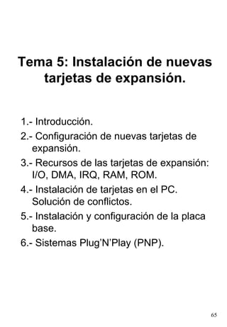 Tema 5: Instalación de nuevas
   tarjetas de expansión.


1.- Introducción.
2.- Configuración de nuevas tarjetas de
   expansión.
3.- Recursos de las tarjetas de expansión:
   I/O, DMA, IRQ, RAM, ROM.
4.- Instalación de tarjetas en el PC.
   Solución de conflictos.
5.- Instalación y configuración de la placa
   base.
6.- Sistemas Plug’N’Play (PNP).




                                              65
 