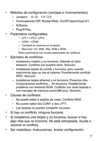 •   Métodos de configuración (ventajas e inconvenientes):
     –   Jumpers: S / O 1:2 / 2:3.
     –   Conmutadores DIP: Rocker/Silde. On/Off Open/Close 0/1.
     –   Software.
     –   Plug’N’Play.
•   Parametros configurables:
          • LPT1 / LPT2 / LPT3.
          • COM1 / COM2.
          • Cantidad de memoria en la tarjeta.
          • Recursos: I/O, DMA, IRQ, RAM y ROM.
          Estos parámetros son causas potenciales de conflictos.
•   Ejemplos de conflictos:
     – Instalamos modem y no funciona. Además el ratón
       tampoco. Conflicto con puertos serie. Solución.
     – Instalamos tarjeta de sonido y funciona, pero cuando
       imprimimos algo se cae el sistema. Posiblemente conflicto
       IRQ7. Solución.
     – Instalamos tarjeta ethernet y no funciona. Ponemos otra.
       Comprobamos conflictos.... No funciona. Posiblemente
       problema con memoria ROM. Conflicto con otras tarjetas o
       con manager de memoria (emm386.exe). Solución.
•   Causas de conflictos:
     – No puede haber 2 tarjetas de video. Conflicto RAM.
     – No puede haber dos COM1 o dos LPT1.
     – Las tarjetas no pueden compartir recursos.
•   Si hay un conflicto, ninguna funciona.
•   Si instalamos una tarjeta y no funciona, buscar si hay
    algo más que no funcione. No está estropeada. Ayuda a
    resolver el conflicto.
•   Ser metódicos. Instrucciones. Anotar configuración.
                                                                   67
 