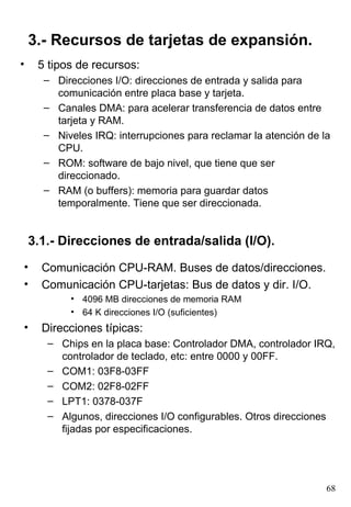 3.- Recursos de tarjetas de expansión.
•    5 tipos de recursos:
      – Direcciones I/O: direcciones de entrada y salida para
        comunicación entre placa base y tarjeta.
      – Canales DMA: para acelerar transferencia de datos entre
        tarjeta y RAM.
      – Niveles IRQ: interrupciones para reclamar la atención de la
        CPU.
      – ROM: software de bajo nivel, que tiene que ser
        direccionado.
      – RAM (o buffers): memoria para guardar datos
        temporalmente. Tiene que ser direccionada.


    3.1.- Direcciones de entrada/salida (I/O).
•     Comunicación CPU-RAM. Buses de datos/direcciones.
•     Comunicación CPU-tarjetas: Bus de datos y dir. I/O.
           • 4096 MB direcciones de memoria RAM
           • 64 K direcciones I/O (suficientes)
•     Direcciones típicas:
       – Chips en la placa base: Controlador DMA, controlador IRQ,
         controlador de teclado, etc: entre 0000 y 00FF.
       – COM1: 03F8-03FF
       – COM2: 02F8-02FF
       – LPT1: 0378-037F
       – Algunos, direcciones I/O configurables. Otros direcciones
         fijadas por especificaciones.




                                                                  68
 