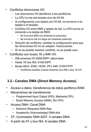 •    Conflictos direcciones I/O:
      – Las direcciones I/O identifican a los periféricos.
      – La CPU no lee del teclado sino de I/O 64.
      – Si configuramos una tarjeta con I/O 64, no funciona ni la
        tarjeta ni el teclado.
      – Conflicto I/O entre MIDI y tarjeta de red. La CPU envia un
        comando a la tarjeta de RED:
           • No funciona MIDI (no entiende el comando).
           • No funciona red (no llega con bastante potencia).
      – Solución de conflictos: cambiar la configuración para que
        las direcciones I/O no se solapen. Instrucciones.
      – Si no es posible resolver conflicto, no se puede usar.
•    Conflictos con buses 1K y 64K I/O:
      – 256 primeras I/O 0000-00FF: placa base.
      – Hasta 1K bus ISA: 0100-03FF.
      – Buses MCA, EISA, VESA, PCI: 64K: 0100-FFFF.
           • Conflictos posibles cuando tenemos bus 64K y bus 1K I/O.



    3.2.- Canales DMA (Direct Memory Access).
•     Acceso a datos: transferencia de datos periférico-RAM.
•     Mecanismos de transferencia:
       – Programmed Input Output (PIO). Mediante CPU.
       – Direct Memory Access (DMA). Sin CPU.
•     Acceso DMA: Canal DMA
       – Solicitud (Request) DMA-Req
       – Aceptación (Acknowledge) DMA-Ack
•     XT: Controlador DMA 8237. 4 canales DMA.
•     A partir de AT y bus ISA, 8 canales DMA.
                                                                        69
 