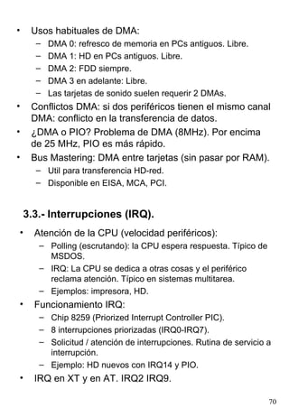 •    Usos habituales de DMA:
      –   DMA 0: refresco de memoria en PCs antiguos. Libre.
      –   DMA 1: HD en PCs antiguos. Libre.
      –   DMA 2: FDD siempre.
      –   DMA 3 en adelante: Libre.
      –   Las tarjetas de sonido suelen requerir 2 DMAs.
•    Conflictos DMA: si dos periféricos tienen el mismo canal
     DMA: conflicto en la transferencia de datos.
•    ¿DMA o PIO? Problema de DMA (8MHz). Por encima
     de 25 MHz, PIO es más rápido.
•    Bus Mastering: DMA entre tarjetas (sin pasar por RAM).
      – Util para transferencia HD-red.
      – Disponible en EISA, MCA, PCI.


    3.3.- Interrupciones (IRQ).
•     Atención de la CPU (velocidad periféricos):
       – Polling (escrutando): la CPU espera respuesta. Típico de
         MSDOS.
       – IRQ: La CPU se dedica a otras cosas y el periférico
         reclama atención. Típico en sistemas multitarea.
       – Ejemplos: impresora, HD.
•     Funcionamiento IRQ:
       – Chip 8259 (Priorized Interrupt Controller PIC).
       – 8 interrupciones priorizadas (IRQ0-IRQ7).
       – Solicitud / atención de interrupciones. Rutina de servicio a
         interrupción.
       – Ejemplo: HD nuevos con IRQ14 y PIO.
•     IRQ en XT y en AT. IRQ2 IRQ9.

                                                                    70
 