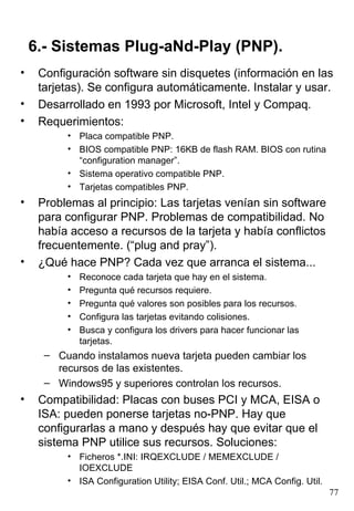6.- Sistemas Plug-aNd-Play (PNP).
•    Configuración software sin disquetes (información en las
     tarjetas). Se configura automáticamente. Instalar y usar.
•    Desarrollado en 1993 por Microsoft, Intel y Compaq.
•    Requerimientos:
          • Placa compatible PNP.
          • BIOS compatible PNP: 16KB de flash RAM. BIOS con rutina
            “configuration manager”.
          • Sistema operativo compatible PNP.
          • Tarjetas compatibles PNP.
•    Problemas al principio: Las tarjetas venían sin software
     para configurar PNP. Problemas de compatibilidad. No
     había acceso a recursos de la tarjeta y había conflictos
     frecuentemente. (“plug and pray”).
•    ¿Qué hace PNP? Cada vez que arranca el sistema...
          •   Reconoce cada tarjeta que hay en el sistema.
          •   Pregunta qué recursos requiere.
          •   Pregunta qué valores son posibles para los recursos.
          •   Configura las tarjetas evitando colisiones.
          •   Busca y configura los drivers para hacer funcionar las
              tarjetas.
      – Cuando instalamos nueva tarjeta pueden cambiar los
        recursos de las existentes.
      – Windows95 y superiores controlan los recursos.
•    Compatibilidad: Placas con buses PCI y MCA, EISA o
     ISA: pueden ponerse tarjetas no-PNP. Hay que
     configurarlas a mano y después hay que evitar que el
     sistema PNP utilice sus recursos. Soluciones:
          • Ficheros *.INI: IRQEXCLUDE / MEMEXCLUDE /
            IOEXCLUDE
          • ISA Configuration Utility; EISA Conf. Util.; MCA Config. Util.
                                                                             77
 