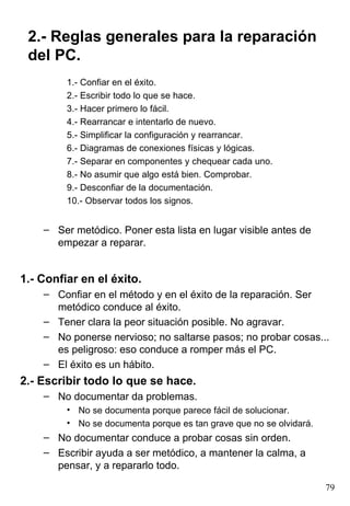 2.- Reglas generales para la reparación
 del PC.
         1.- Confiar en el éxito.
         2.- Escribir todo lo que se hace.
         3.- Hacer primero lo fácil.
         4.- Rearrancar e intentarlo de nuevo.
         5.- Simplificar la configuración y rearrancar.
         6.- Diagramas de conexiones físicas y lógicas.
         7.- Separar en componentes y chequear cada uno.
         8.- No asumir que algo está bien. Comprobar.
         9.- Desconfiar de la documentación.
         10.- Observar todos los signos.


    – Ser metódico. Poner esta lista en lugar visible antes de
      empezar a reparar.


1.- Confiar en el éxito.
    – Confiar en el método y en el éxito de la reparación. Ser
      metódico conduce al éxito.
    – Tener clara la peor situación posible. No agravar.
    – No ponerse nervioso; no saltarse pasos; no probar cosas...
      es peligroso: eso conduce a romper más el PC.
    – El éxito es un hábito.
2.- Escribir todo lo que se hace.
    – No documentar da problemas.
         • No se documenta porque parece fácil de solucionar.
         • No se documenta porque es tan grave que no se olvidará.
    – No documentar conduce a probar cosas sin orden.
    – Escribir ayuda a ser metódico, a mantener la calma, a
      pensar, y a repararlo todo.

                                                                     79
 
