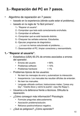 3.- Reparación del PC en 7 pasos.

•    Algoritmo de reparación en 7 pasos:
      – basado en la experiencia (dónde suele estar el problema),
      – basado en la regla de “lo fácil primero”.
           1.- “Reparar al usuario”.
           2.- Comprobar que todo está correctamente enchufado.
           3.- Comprobar el software.
           4.- Comprobar qué se está haciendo distinto.
           5.- Chequear las señales externas. Estudiarlas.
           6.- Ejecutar programas de diagnóstico.
           ...... y si aun no hemos solucionado el problema......
           7.- Desensamblar el PC, limpiar conectores y reensamblarlo.

1.- “Reparar al usuario”.
      – Estadística (USA) 93.3% de errores asociados a errores
        del operador.
           • Errores del usuario               > 90%
           • Problemas software                < 10%
           • Problemas hardware                < 1%
      – Problemas típicos de los usuarios:
           •   No leen los mensajes de error y automatizan la interacción.
           •   Inexperiencia. Los manuales les resultan difíciles de entender.
           •   No leen los manuales.
           •   Lenguaje utilizado confuso; traducciones malas: (“press any
               key”; “inserte disco y cierre la puerta”; copy the floppy”).
      – Usuarios a la defensiva frente a técnicos. Dificulta la
        reparación.
      – ¿Cómo conseguir más información? Psicología:
           • Formular preguntas adecuadamente.
           • Asociación problema/solución.
           • Refuerzo positivo/refuerzo negativo.
      – ¿Qué es peligroso? ¿Cómo aprender?
                                                                            82
 