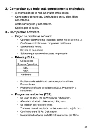 2.- Comprobar que todo está correctamente enchufado.
    – Alimentación de la red. Enchufar otras cosas.
    – Conectores de tarjetas. Enchufados en su sitio. Bien
      conectados.
    – Atornillar tarjetas y conectores.
    – Cables por el suelo.
3.- Comprobar software.
    – Origen de problemas software:
        •   Operador (software mal instalado; cerrar mal el sistema...).
        •   Conflictos controladoras / programas residentes.
        •   Software mal hecho.
        •   Drivers no depurados
        •   Software que requiere hardware no presente.
    – Drivers y DLLs.
          Aplicaciones
        Sistema Operativo
             DLL
             VDD
           Hardware

        • Problemas de estabilidad causados por los drivers.
          Precauciones.
        • Problemas software asociados a DLLs. Prevención y
          soluciones.
    – Programas residentes (TSR).
        •   Se usan en DOS (no en Windows). “Multitarea”.
        •   After-dark; sidekick; disk-cache; LAN; virus....
        •   Se instalan con “autoexec.bat”.
        •   Toman el control mediante: teclas; calendario; tarjeta red...
        •   Conflictos entre TSRs. Disk-cache.
        •   Inestabilidad software en MSDOS: rearrancar sin TSRs.




                                                                            83
 