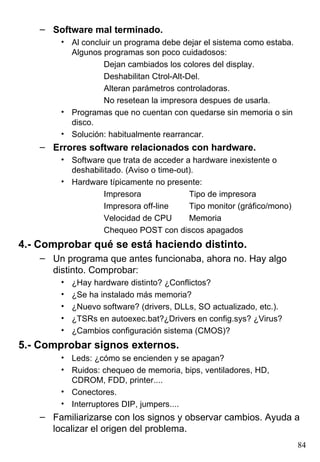 – Software mal terminado.
        • Al concluir un programa debe dejar el sistema como estaba.
          Algunos programas son poco cuidadosos:
                   Dejan cambiados los colores del display.
                   Deshabilitan Ctrol-Alt-Del.
                   Alteran parámetros controladoras.
                   No resetean la impresora despues de usarla.
        • Programas que no cuentan con quedarse sin memoria o sin
          disco.
        • Solución: habitualmente rearrancar.
    – Errores software relacionados con hardware.
        • Software que trata de acceder a hardware inexistente o
          deshabilitado. (Aviso o time-out).
        • Hardware típicamente no presente:
                   Impresora              Tipo de impresora
                   Impresora off-line     Tipo monitor (gráfico/mono)
                   Velocidad de CPU       Memoria
                   Chequeo POST con discos apagados
4.- Comprobar qué se está haciendo distinto.
    – Un programa que antes funcionaba, ahora no. Hay algo
      distinto. Comprobar:
        •   ¿Hay hardware distinto? ¿Conflictos?
        •   ¿Se ha instalado más memoria?
        •   ¿Nuevo software? (drivers, DLLs, SO actualizado, etc.).
        •   ¿TSRs en autoexec.bat?¿Drivers en config.sys? ¿Virus?
        •   ¿Cambios configuración sistema (CMOS)?
5.- Comprobar signos externos.
        • Leds: ¿cómo se encienden y se apagan?
        • Ruidos: chequeo de memoria, bips, ventiladores, HD,
          CDROM, FDD, printer....
        • Conectores.
        • Interruptores DIP, jumpers....
    – Familiarizarse con los signos y observar cambios. Ayuda a
      localizar el origen del problema.
                                                                        84
 