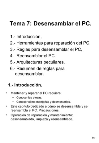 Tema 7: Desensamblar el PC.

     1.- Introducción.
     2.- Herramientas para reparación del PC.
     3.- Reglas para desensamblar el PC.
     4.- Reensamblar el PC.
     5.- Arquitecturas peculiares.
     6.- Resumen de reglas para
        desensamblar.

    1.- Introducción.
•    Mantener y reparar el PC requiere:
      – Conocer las piezas.
      – Conocer cómo montarlas y desmontarlas.
•    Este capítulo dedicado a cómo se desensambla y se
     reensambla el PC. Precauciones.
•    Operación de reparación y mantenimiento:
     desensamblado, limpieza y reensamblado.




                                                         86
 