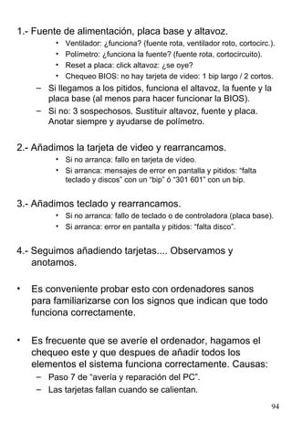 1.- Fuente de alimentación, placa base y altavoz.
          •   Ventilador: ¿funciona? (fuente rota, ventilador roto, cortocirc.).
          •   Polímetro: ¿funciona la fuente? (fuente rota, cortocircuito).
          •   Reset a placa: click altavoz: ¿se oye?
          •   Chequeo BIOS: no hay tarjeta de video: 1 bip largo / 2 cortos.
     – Si llegamos a los pitidos, funciona el altavoz, la fuente y la
       placa base (al menos para hacer funcionar la BIOS).
     – Si no: 3 sospechosos. Sustituir altavoz, fuente y placa.
       Anotar siempre y ayudarse de polímetro.


2.- Añadimos la tarjeta de video y rearrancamos.
          • Si no arranca: fallo en tarjeta de vídeo.
          • Si arranca: mensajes de error en pantalla y pitidos: “falta
            teclado y discos” con un “bip” ó “301 601” con un bip.


3.- Añadimos teclado y rearrancamos.
          • Si no arranca: fallo de teclado o de controladora (placa base).
          • Si arranca: error en pantalla y pitidos: “falta disco”.


4.- Seguimos añadiendo tarjetas.... Observamos y
    anotamos.

•   Es conveniente probar esto con ordenadores sanos
    para familiarizarse con los signos que indican que todo
    funciona correctamente.

•   Es frecuente que se averíe el ordenador, hagamos el
    chequeo este y que despues de añadir todos los
    elementos el sistema funciona correctamente. Causas:
     – Paso 7 de “avería y reparación del PC”.
     – Las tarjetas fallan cuando se calientan.
                                                                              94
 