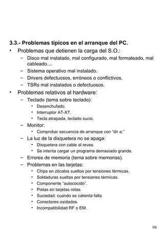 3.3.- Problemas típicos en el arranque del PC.
• Problemas que detienen la carga del S.O.:
     – Disco mal instalado, mal configurado, mal formateado, mal
       cableado....
     – Sistema operativo mal instalado.
     – Drivers defectuosos, erróneos o conflictivos.
     – TSRs mal instalados o defectuosos.
•   Problemas relativos al hardware:
     – Teclado (tema sobre teclado):
         • Desenchufado.
         • Interruptor AT-XT.
         • Tecla atrapada, teclado sucio.
     – Monitor:
         • Comprobar secuencia de arranque con “dir a:”
     – La luz de la disquetera no se apaga:
         • Disquetera con cable al reves.
         • Se intenta cargar un programa demasiado grande.
     – Errores de memoria (tema sobre memorias).
     – Problemas en las tarjetas:
         •   Chips en zócalos sueltos por tensiones térmicas.
         •   Soldaduras sueltas por tensiones térmicas.
         •   Componente “autococido”.
         •   Pistas en tarjetas rotas.
         •   Suciedad: cuando se calienta falla.
         •   Conectores oxidados.
         •   Incompatibilidad RF o EM.



                                                                98
 