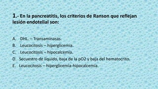 1.- En la pancreatitis, los criterios de Ranson que reflejan
lesión endotelial son:
A. DHL. – Transaminasas.
B. Leucocitosis – hiperglicemia.
C. Leucocitosis – hipocalcemia.
D. Secuestro de líquido, baja de la pO2 y baja del hematocrito.
E. Leucocitosis – hiperglicemia-hipocalcemia.
 