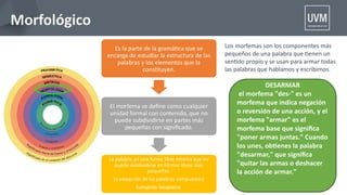 Morfológico
Es la parte de la gramátca que se
encarga de estudiar la estructura de las
palabras y los elementos que la
consttuyen.
El morfema se defne como cualquier
unidad formal con contenido, que no
puede subdividirse en partes más
pequeñas con signifcado.
La palabra, es una forma libre mínima que no
puede subdividirse en formas libres más
pequeñas.
(a excepción de las palabras compuestas)
Autopista-lavaplatos
Los morfemas son los componentes más
pequeños de una palabra que tenen un
sentdo propio y se usan para armar todas
las palabras que hablamos y escribimos.
DESARMAR
el morfema "des-" es un
morfema que indica negación
o reversión de una acción, y el
morfema "armar" es el
morfema base que signifca
"poner armas juntas." Cuando
los unes, obtenes la palabra
"desarmar," que signifca
"quitar las armas o deshacer
la acción de armar."
 