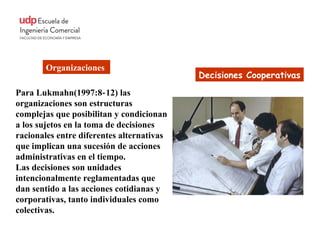 Organizaciones
                                           Decisiones Cooperativas
Para Lukmahn(1997:8‐ 12) las
organizaciones son estructuras
complejas que posibilitan y condicionan
a los sujetos en la toma de decisiones
racionales entre diferentes alternativas
que implican una sucesión de acciones
administrativas en el tiempo.
Las decisiones son unidades
intencionalmente reglamentadas que
dan sentido a las acciones cotidianas y
corporativas, tanto individuales como
colectivas.
 
