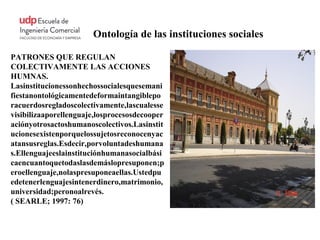 Ontología de las instituciones sociales

PATRONES QUE REGULAN
COLECTIVAMENTE LAS ACCIONES
HUMNAS.
Lasinstitucionessonhechossocialesquesemani
fiestanontológicamentedeformaintangiblepo
racuerdosregladoscolectivamente,lascualesse
visibilizaaporellenguaje,losprocesosdecooper
aciónyotrosactoshumanoscolectivos.Lasinstit
ucionesexistenporquelossujetosreconocenyac
atansusreglas.Esdecir,porvoluntadeshumana
s.Ellenguajeeslainstituciónhumanasocialbási
caencuantoquetodaslasdemáslopresuponen;p
eroellenguaje,nolaspresuponeaellas.Ustedpu
edetenerlenguajesintenerdinero,matrimonio,
universidad;peronoalrevés.
( SEARLE; 1997: 76)
 