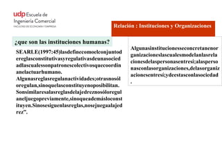 Relación : Instituciones y Organizaciones

¿que son las instituciones humanas?
                                               Algunasinstitucionesseconcretanenor
SEARLE(1997:45)lasdefinecomoelconjuntod
                                               ganizacioneslascualesmodelanlasrela
ereglasconstitutivasyregulativasdeunasocied
                                               cionesdelaspersonasentresi;alasperso
adlascualessonpatronescolectivosquecoordin
                                               nasconlasorganizaciones,delasorganiz
anelactuarhumano.
                                               acionesentresí;ydeestasconlasociedad
Algunasreglasregulanactividades;otrasnosól
                                               .
oregulan,sinoquelasconstituyenoposibilitan.
Sonsimilaresalasreglasdelajedreznosóloregul
aneljuegopreviamente,sinoqueademásloconst
ituyen.Sinosesiguenlasreglas,nosejuegaalajed
rez”.
 