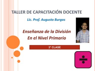 TALLER DE CAPACITACIÓN DOCENTE
Enseñanza de la División
En el Nivel Primario
Lic. Prof. Augusto Burgos
3° CLASE
 