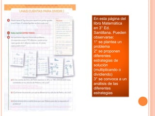 En esta página del
libro Matemática
en 3° Ed.
Santillana. Pueden
observarse:
1° se plantea un
problema
2° se proponen
diferentes
estrategias de
solución
(multiplicando o
dividiendo)
3° se convoca a un
análisis de las
diferentes
estrategias
 