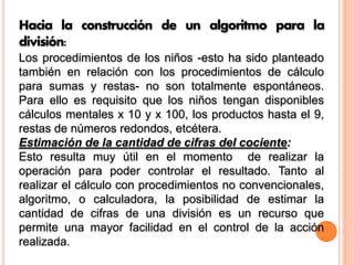 Hacia la construcción de un algoritmo para la
división:
Los procedimientos de los niños -esto ha sido planteado
también en relación con los procedimientos de cálculo
para sumas y restas- no son totalmente espontáneos.
Para ello es requisito que los niños tengan disponibles
cálculos mentales x 10 y x 100, los productos hasta el 9,
restas de números redondos, etcétera.
Estimación de la cantidad de cifras del cociente:
Esto resulta muy útil en el momento de realizar la
operación para poder controlar el resultado. Tanto al
realizar el cálculo con procedimientos no convencionales,
algoritmo, o calculadora, la posibilidad de estimar la
cantidad de cifras de una división es un recurso que
permite una mayor facilidad en el control de la acción
realizada.
 