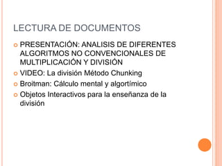 LECTURA DE DOCUMENTOS
 PRESENTACIÓN: ANALISIS DE DIFERENTES
ALGORITMOS NO CONVENCIONALES DE
MULTIPLICACIÓN Y DIVISIÓN
 VIDEO: La división Método Chunking
 Broitman: Cálculo mental y algortímico
 Objetos Interactivos para la enseñanza de la
división
 