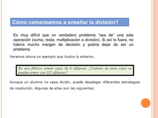 Cómo comenzamos a enseñar la división?
Es muy difícil que un verdadero problema “sea de” una sola
operación (suma, resta, multiplicación o división). Si así lo fuera, no
habría mucho margen de decisión y podría dejar de ser un
problema.
 