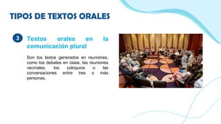 TIPOS DE TEXTOS ORALES
3 Textos orales en la
comunicación plural
Son los textos generados en reuniones,
como los debates en clase, las reuniones
vecinales, los coloquios o las
conversaciones entre tres o más
personas.
 