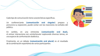 Cada tipo de comunicación tiene características específicas.
Un conferenciante (comunicación oral singular) prepara y
pronuncia su exposición, puede contar con las reacciones no-verbales del
público.
En cambio, en una entrevista (comunicación oral dual),
el emisor interacciona con uninterlocutor explorando diversos temas, en
una especie de confrontación dialéctica.
Finalmente, en un debate (comunicación oral plural) es el resultado
de la combinación espontánea de varios participantes.
 